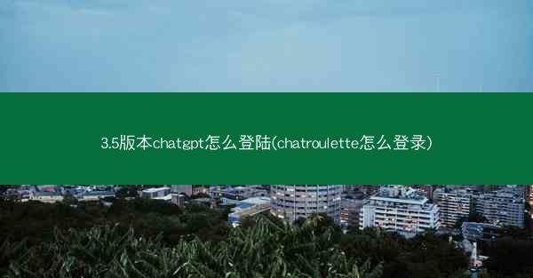3.5版本chatgpt怎么登陆(chatroulette怎么登录)