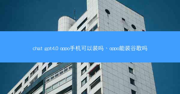 chat gpt4.0 oppo手机可以装吗、oppo能装谷歌吗