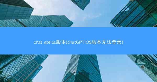 chat gptios版本(chatGPTiOS版本无法登录)