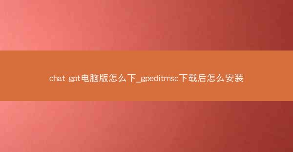 chat gpt电脑版怎么下_gpeditmsc下载后怎么安装