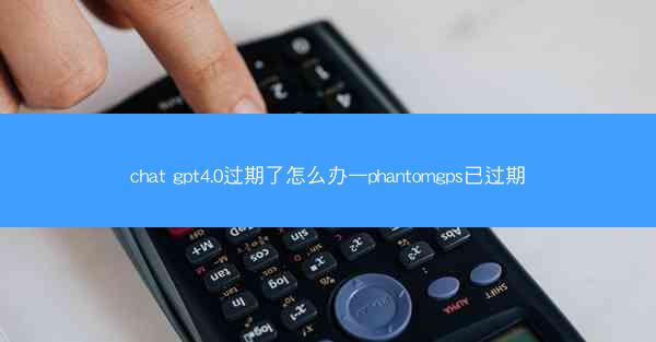 chat gpt4.0过期了怎么办—phantomgps已过期