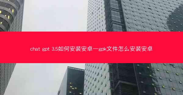 chat gpt 3.5如何安装安卓—gpk文件怎么安装安卓