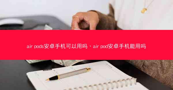 air pods安卓手机可以用吗、air pod安卓手机能用吗