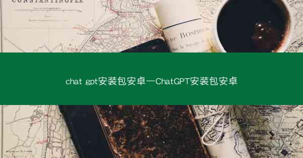 chat gpt安装包安卓—ChatGPT安装包安卓