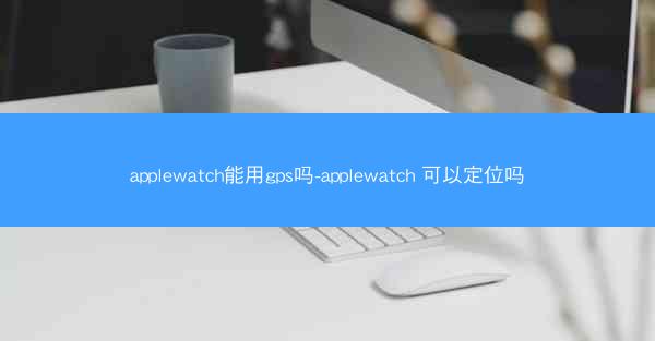 applewatch能用gps吗-applewatch 可以定位吗