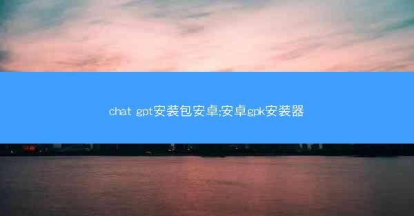 chat gpt安装包安卓;安卓gpk安装器