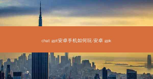 chat gpt安卓手机如何玩-安卓 gpk