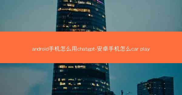 android手机怎么用chatgpt-安卓手机怎么car play