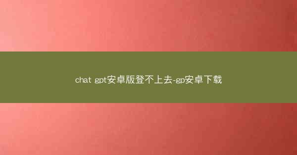 chat gpt安卓版登不上去-gp安卓下载