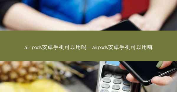 air pods安卓手机可以用吗—airpods安卓手机可以用嘛