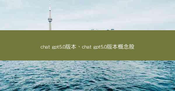 chat gpt5.0版本、chat gpt5.0版本概念股