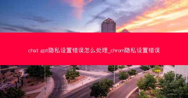 chat gpt隐私设置错误怎么处理_chrom隐私设置错误