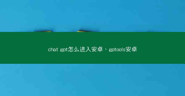 chat gpt怎么进入安卓、gptools安卓