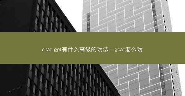 chat gpt有什么高级的玩法—gcat怎么玩