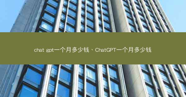 chat gpt一个月多少钱、ChatGPT一个月多少钱