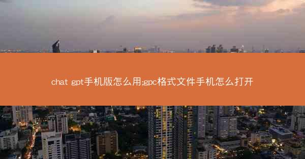 chat gpt手机版怎么用;gpc格式文件手机怎么打开