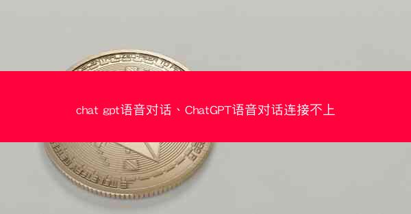 chat gpt语音对话、ChatGPT语音对话连接不上
