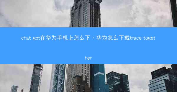 chat gpt在华为手机上怎么下、华为怎么下载trace together