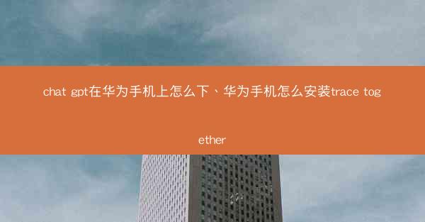 chat gpt在华为手机上怎么下、华为手机怎么安装trace together