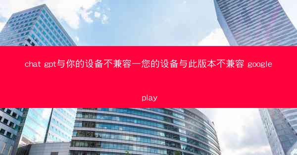 chat gpt与你的设备不兼容—您的设备与此版本不兼容 google play