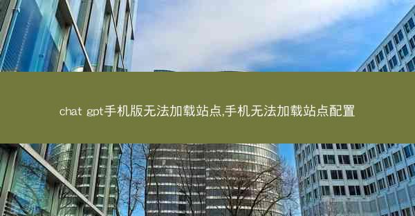 chat gpt手机版无法加载站点,手机无法加载站点配置