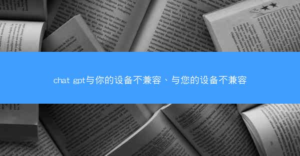 chat gpt与你的设备不兼容、与您的设备不兼容