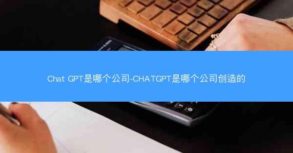 Chat GPT是哪个公司-CHATGPT是哪个公司创造的