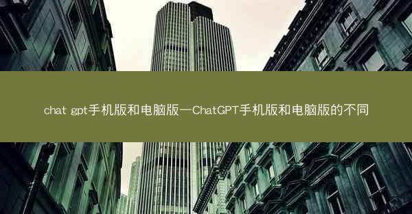 chat gpt手机版和电脑版—ChatGPT手机版和电脑版的不同