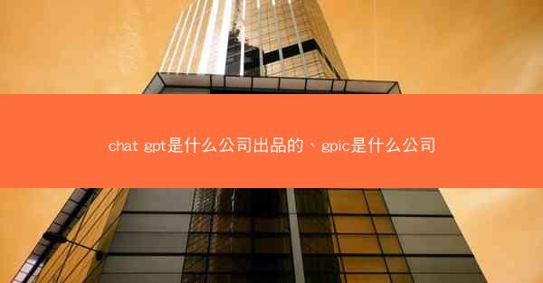 chat gpt是什么公司出品的、gpic是什么公司