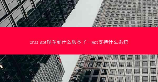 chat gpt现在到什么版本了—gpt支持什么系统