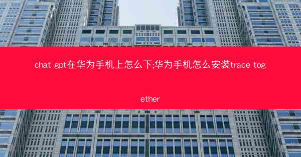 chat gpt在华为手机上怎么下;华为手机怎么安装trace together
