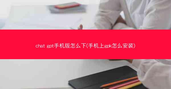 chat gpt手机版怎么下(手机上gpk怎么安装)