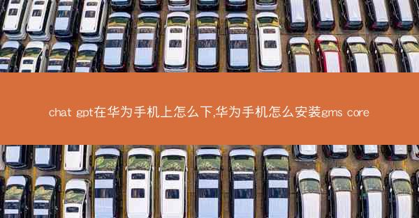 chat gpt在华为手机上怎么下,华为手机怎么安装gms core