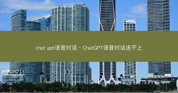 chat gpt语音对话、ChatGPT语音对话连不上