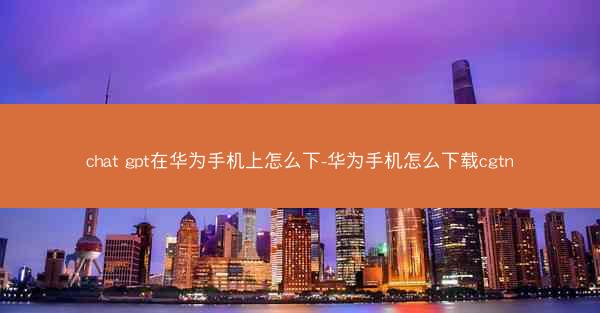 chat gpt在华为手机上怎么下-华为手机怎么下载cgtn