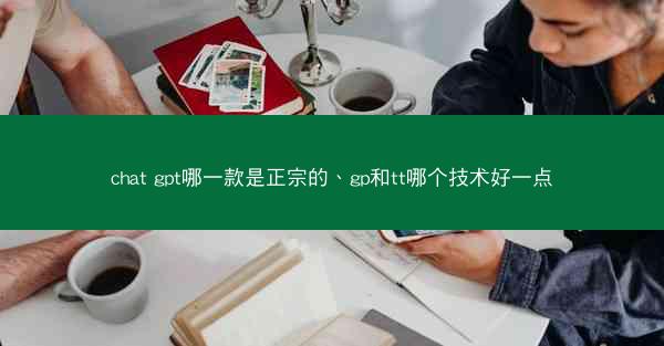chat gpt哪一款是正宗的、gp和tt哪个技术好一点