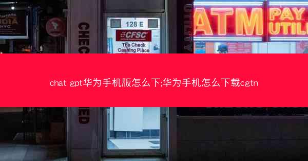 chat gpt华为手机版怎么下;华为手机怎么下载cgtn