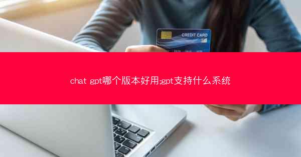 chat gpt哪个版本好用;gpt支持什么系统