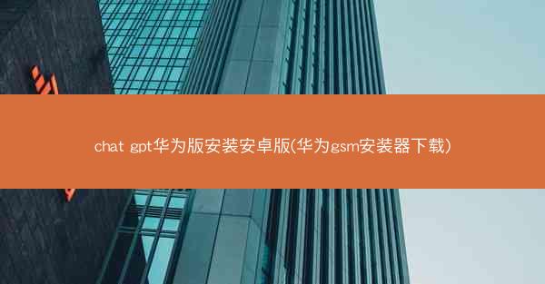 chat gpt华为版安装安卓版(华为gsm安装器下载)