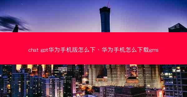 chat gpt华为手机版怎么下、华为手机怎么下载gms