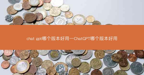 chat gpt哪个版本好用—ChatGPT哪个版本好用