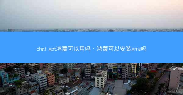 chat gpt鸿蒙可以用吗、鸿蒙可以安装gms吗