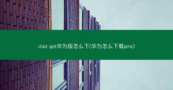 chat gpt华为版怎么下(华为怎么下载gms)
