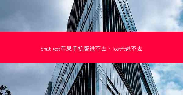 chat gpt苹果手机版进不去、iostft进不去