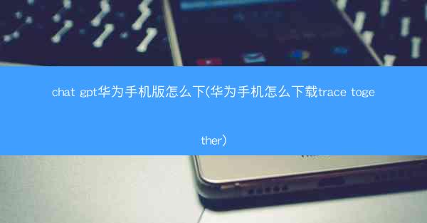 chat gpt华为手机版怎么下(华为手机怎么下载trace together)