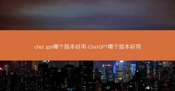 chat gpt哪个版本好用-ChatGPT哪个版本好用