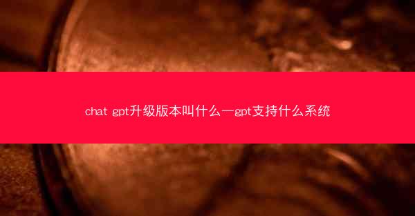 chat gpt升级版本叫什么—gpt支持什么系统