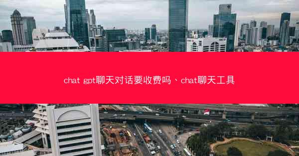chat gpt聊天对话要收费吗、chat聊天工具