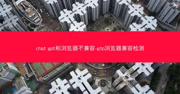 chat gpt和浏览器不兼容-gtp浏览器兼容检测