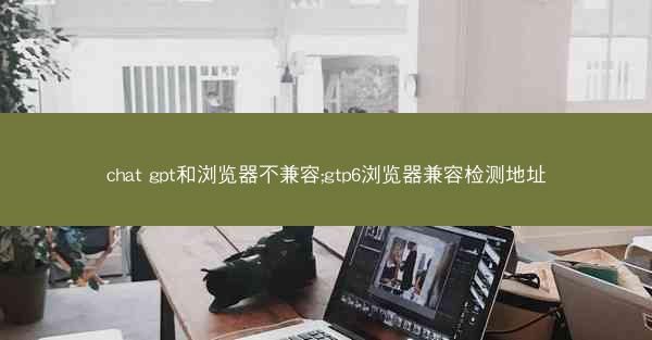 chat gpt和浏览器不兼容;gtp6浏览器兼容检测地址